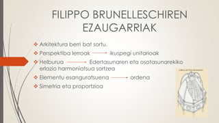 FILIPPO BRUNELLESCHIREN
EZAUGARRIAK
 Arkitektura berri bat sortu.
 Perspektiba lerroak ikuspegi unitarioak
 Helburua Edertasunaren eta osotasunarekiko
erlazio harmoniatsua sortzea
 Elementu esanguratsuena ordena
 Simetria eta proportzioa
 