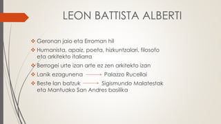 LEON BATTISTA ALBERTI
 Geronan jaio eta Erroman hil
 Humanista, apaiz, poeta, hizkuntzalari, filosofo
eta arkitekto italiarra
 Berrogei urte izan arte ez zen arkitekto izan
 Lanik ezagunena Palazzo Rucellai
 Beste lan batzuk Sigismundo Malatestak
eta Mantuako San Andres basilika
 