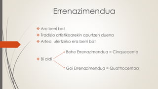 Errenazimendua
 Aro berri bat
 Tradizio artistikoarekin apurtzen duena
 Artea ulertzeko era berri bat
 Bi aldi
Goi Errenazimendua = Quattrocentoa
Behe Errenazimendua = Cinquecento
 
