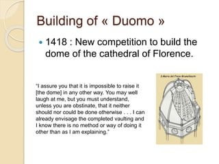 Building of « Duomo »
 1418 : New competition to build the
dome of the cathedral of Florence.
“I assure you that it is impossible to raise it
[the dome] in any other way. You may well
laugh at me, but you must understand,
unless you are obstinate, that it neither
should nor could be done otherwise . . . I can
already envisage the completed vaulting and
I know there is no method or way of doing it
other than as I am explaining.”
 