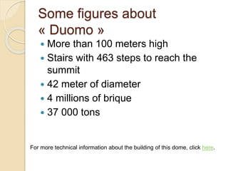 Some figures about
« Duomo »
 More than 100 meters high
 Stairs with 463 steps to reach the
summit
 42 meter of diameter
 4 millions of brique
 37 000 tons
For more technical information about the building of this dome, click here.
 