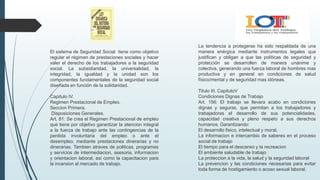 La tendencia a protegerse ha sido respaldada de una
manera enérgica mediante instrumentos legales que
justifican y obligan a que las políticas de seguridad y
protección se desarrollen de manera unánime y
colectiva, generando una fuerza laboral de hombres mas
productiva y en general en condiciones de salud
físico/mental y de seguridad mas idóneas.
Titulo III. CapituloV
Condiciones Dignas de Trabajo
Art. 156: El trabajo se llevara acabo en condiciones
dignas y seguras, que permitan a los trabajadores y
trabajadoras el desarrollo de sus potencialidades,
capacidad creativa y pleno respeto a sus derechos
humanos. Garantizando:
El desarrollo fisico, intelectual y moral.
La informacion e intercambio de saberes en el proceso
social de trabajo
El tiempo para el descanso y la recreacion
El ambiente saludable de trabajo
La proteccion a la vida, la salud y la seguridad laboral
La prevencion y las condiciones necesarias para evitar
toda forma de hostigamiento o acoso sexual laboral.
El sistema de Seguridad Social tiene como objetivo
regular el régimen de prestaciones sociales y hacer
valer el derecho de los trabajadores a la seguridad
social. La subsidiaridad, la universalidad, la
integridad, la igualdad y la unidad son los
componentes fundamentales de la seguridad social
diseñada en función de la solidaridad.
Capitulo IV.
Regimen Prestacional de Empleo.
Seccion Primera.
Disposiciones Generales.
Art. 81: Se crea el Regimen Prestacional de empleo
que tiene por objetivo garantizar la atencion integral
a la fuerza de trabajo ante las contingencias de la
perdida involuntaria del empleo o ante el
desempleo, mediante prestaciones dinerarias y no
dinerarias. Tambien atraves de politicas, programas
y servicios de intermediacion, asesoria, informacion
y orientacion laboral, asi como la capacitacion para
la incersion al mercado de trabajo.
 