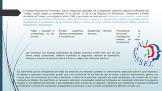El Instituto Nacional de Prevención, Salud y Seguridad Laborales, es un organismo autónomo adscrito al Ministerio del
Trabajo, creado según lo establecido en el artículo 12 de la Ley Orgánica de Prevención, Condiciones y Medio
Ambiente de Trabajo, promulgada en el año 1986, cuya misión es la de ser una “Institución comprometida con el diseño
y la ejecución de la política nacional en materia de promoción, prevención y atención de la salud y la seguridad laboral,
garantizando el cumplimiento de la normativa legal en el área, así como, óptimas condiciones de trabajo a todos los
trabajadores y trabajadoras.”
Las empresas con buenas condiciones de trabajo producen mucho más que las que
tienen malas condiciones. Además aumentan la seguridad, reducen el ausentismo,
retrasos y rotación de personal, eleva el ánimo y mejora las relaciones públicas.
Vigilar y fiscalizar el
cumplimiento de las
normas.
Prestar asistencia
técnica a empleadores
y trabajadores.
Substanciar informes
técnicos .
Promocionar la
educación e
investigación en
materia de salud
ocupacional
Es importante que los trabajadores en todas las areas de una empresa, poseean un conocimiento adecuado sobre lo que respecta a
la higiene y seguridad ocupacional, puesto que, estar consciente de los factores que le rodean y afectan internamente, genera una
mayor toma de consciencia en el dia a dia dentro y fuera de la empresa, logrando asi evitar accidentes y la creacion de un buen
ambiente de trabajo. De igual forma es necesario que tanto el empleador como sus empleados se mantengan al dia con los aspectos
legales a nivel laboral que permitan a los interesados estar al tanto de los deberes y derechos que representa la relacion contractual
previamente contraida de manera de salvaguardar los intereses y hacer cumplir a cabalidad los deberes de cada uno.
 