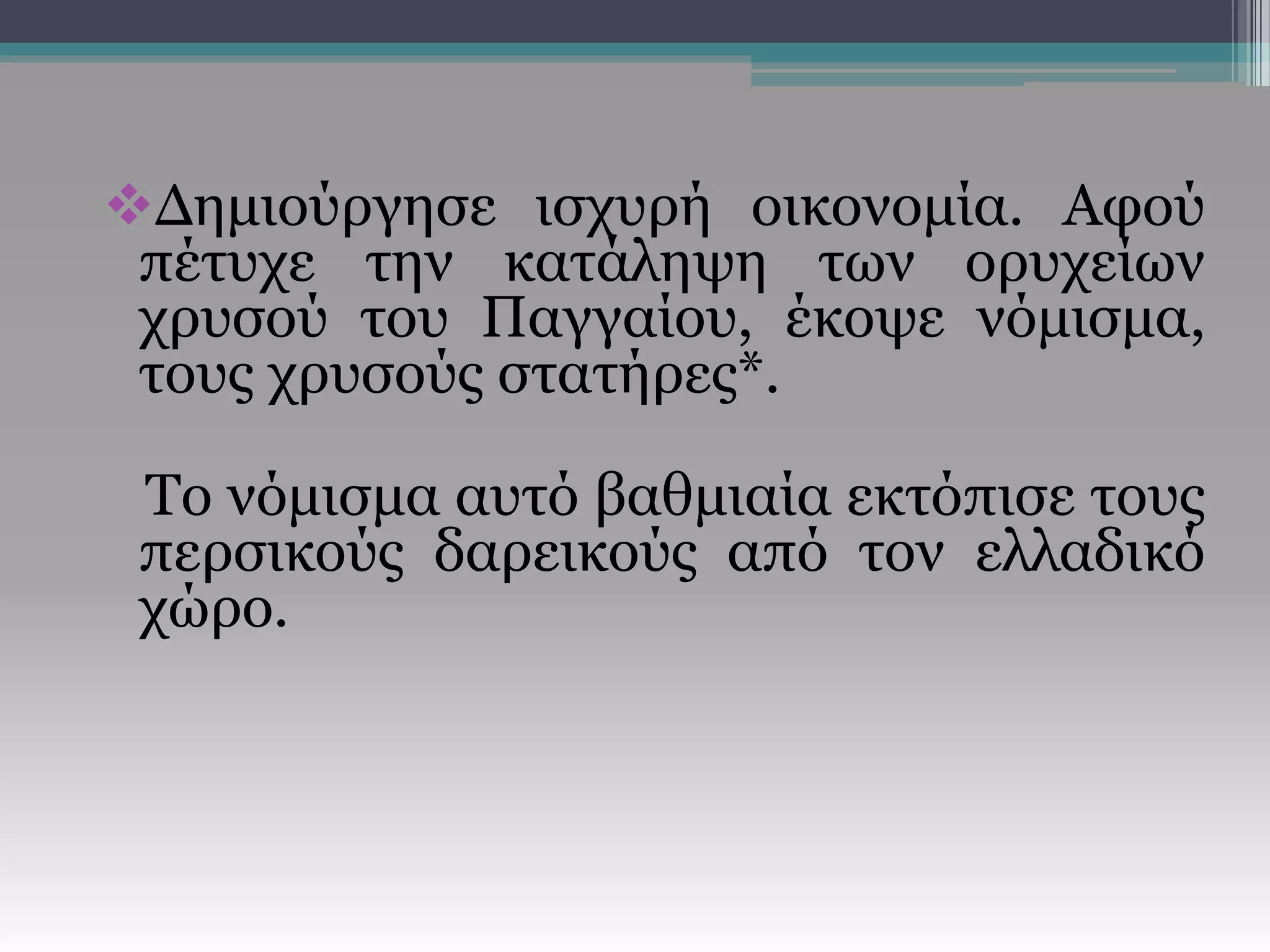 Δημιούργησε ισχυρή οικονομία. Αφού
πέτυχε την κατάληψη των ορυχείων
χρυσού του Παγγαίου, έκοψε νόμισμα,
τους χρυσούς στατήρες*.
Το νόμισμα αυτό βαθμιαία εκτόπισε τους
περσικούς δαρεικούς από τον ελλαδικό
χώρο.
 