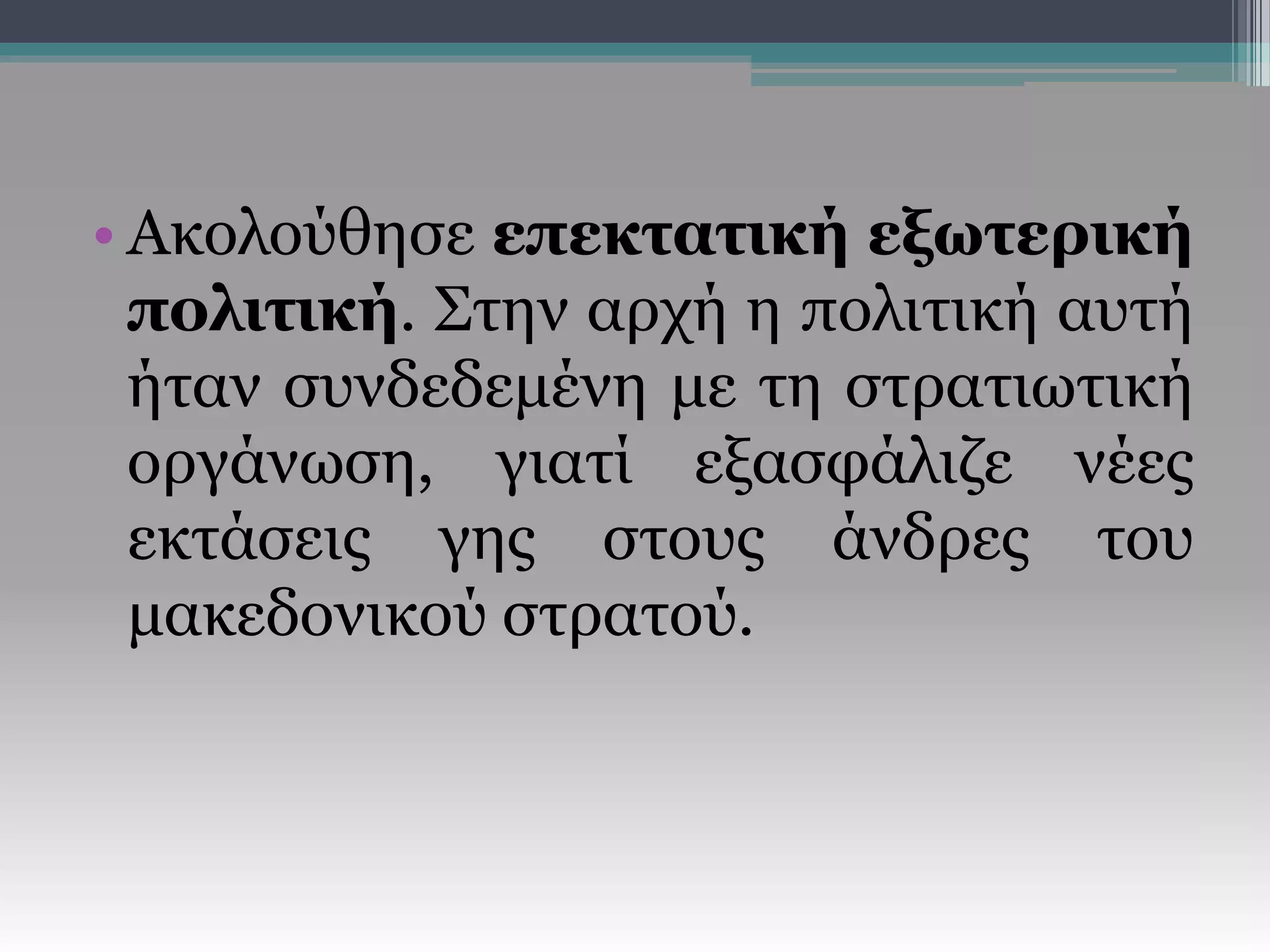 • Ακολούθησε επεκτατική εξωτερική
πολιτική. Στην αρχή η πολιτική αυτή
ήταν συνδεδεμένη με τη στρατιωτική
οργάνωση, γιατί εξασφάλιζε νέες
εκτάσεις γης στους άνδρες του
μακεδονικού στρατού.
 