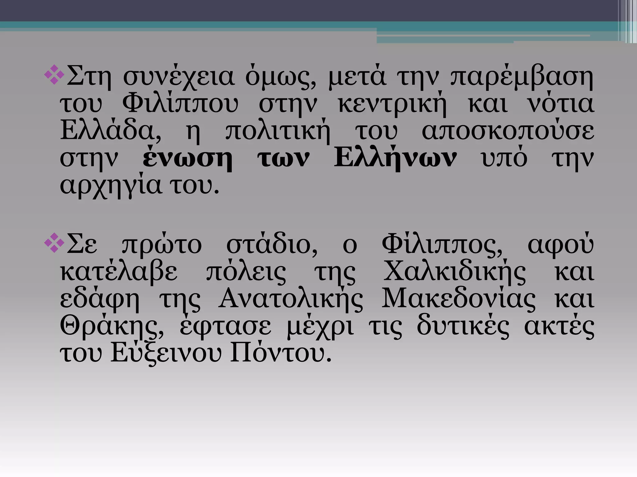 Στη συνέχεια όμως, μετά την παρέμβαση
του Φιλίππου στην κεντρική και νότια
Ελλάδα, η πολιτική του αποσκοπούσε
στην ένωση των Ελλήνων υπό την
αρχηγία του.
Σε πρώτο στάδιο, ο Φίλιππος, αφού
κατέλαβε πόλεις της Χαλκιδικής και
εδάφη της Ανατολικής Μακεδονίας και
Θράκης, έφτασε μέχρι τις δυτικές ακτές
του Εύξεινου Πόντου.
 