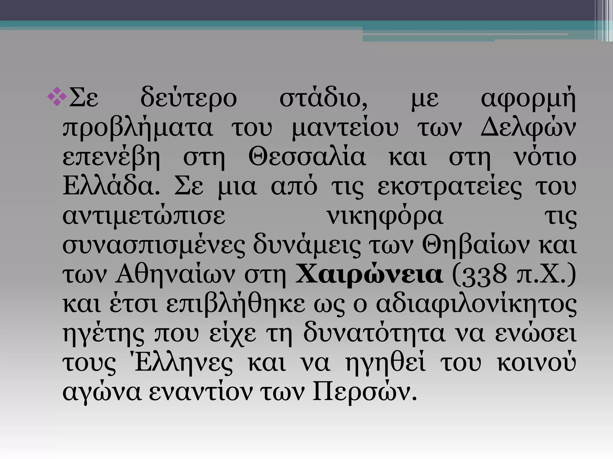 Σε δεύτερο στάδιο, με αφορμή
προβλήματα του μαντείου των Δελφών
επενέβη στη Θεσσαλία και στη νότιο
Ελλάδα. Σε μια από τις εκστρατείες του
αντιμετώπισε νικηφόρα τις
συνασπισμένες δυνάμεις των Θηβαίων και
των Αθηναίων στη Χαιρώνεια (338 π.Χ.)
και έτσι επιβλήθηκε ως ο αδιαφιλονίκητος
ηγέτης που είχε τη δυνατότητα να ενώσει
τους Έλληνες και να ηγηθεί του κοινού
αγώνα εναντίον των Περσών.
 