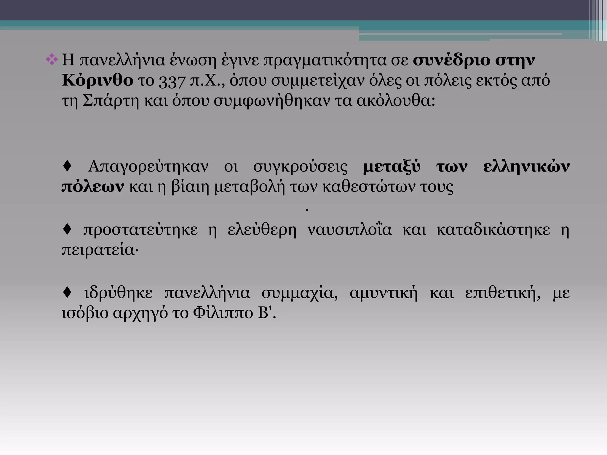 Η πανελλήνια ένωση έγινε πραγματικότητα σε συνέδριο στην
Κόρινθο το 337 π.Χ., όπου συμμετείχαν όλες οι πόλεις εκτός από
τη Σπάρτη και όπου συμφωνήθηκαν τα ακόλουθα:
♦ Απαγορεύτηκαν οι συγκρούσεις μεταξύ των ελληνικών
πόλεων και η βίαιη μεταβολή των καθεστώτων τους
·
♦ προστατεύτηκε η ελεύθερη ναυσιπλοΐα και καταδικάστηκε η
πειρατεία·
♦ ιδρύθηκε πανελλήνια συμμαχία, αμυντική και επιθετική, με
ισόβιο αρχηγό το Φίλιππο Β'.
 