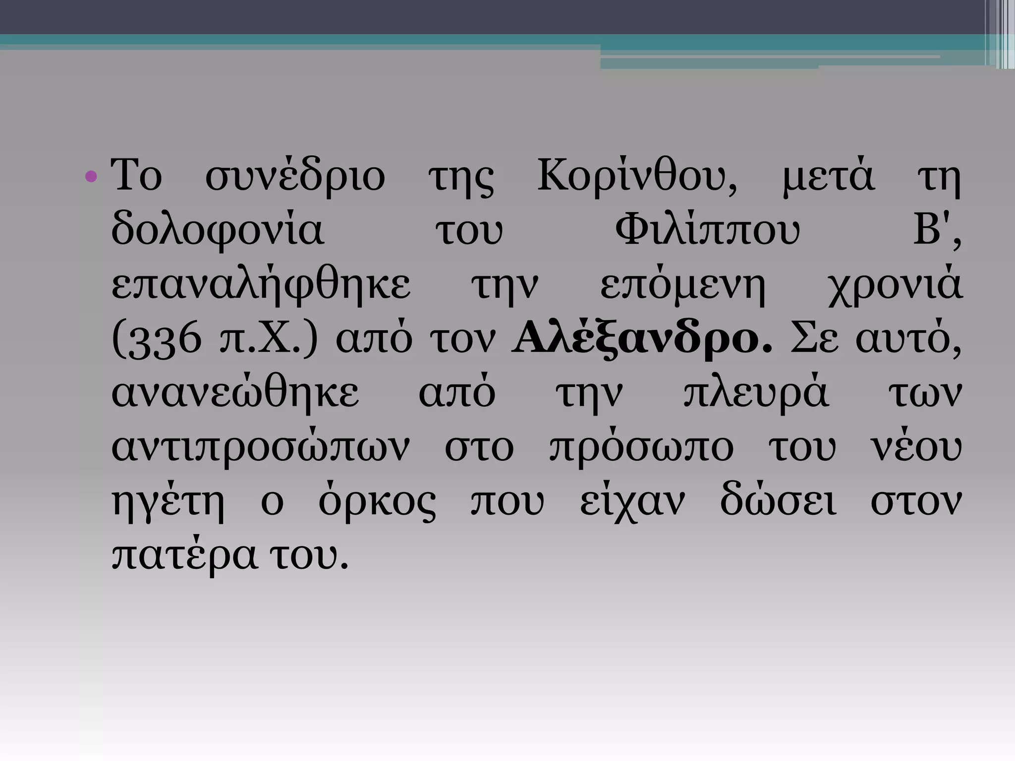• Το συνέδριο της Κορίνθου, μετά τη
δολοφονία του Φιλίππου Β',
επαναλήφθηκε την επόμενη χρονιά
(336 π.Χ.) από τον Αλέξανδρο. Σε αυτό,
ανανεώθηκε από την πλευρά των
αντιπροσώπων στο πρόσωπο του νέου
ηγέτη ο όρκος που είχαν δώσει στον
πατέρα του.
 