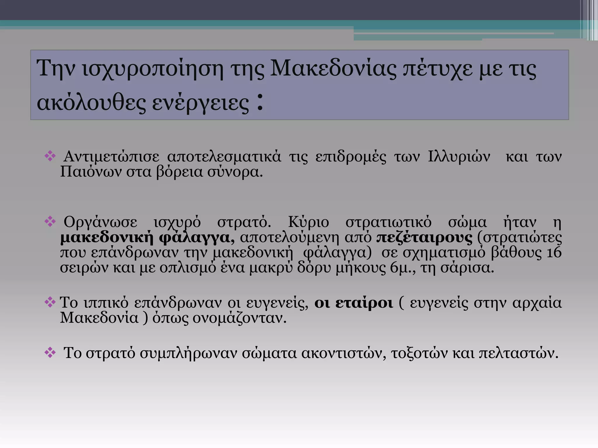 Την ισχυροποίηση της Μακεδονίας πέτυχε με τις
ακόλουθες ενέργειες :
 Αντιμετώπισε αποτελεσματικά τις επιδρομές των Ιλλυριών και των
Παιόνων στα βόρεια σύνορα.
 Οργάνωσε ισχυρό στρατό. Κύριο στρατιωτικό σώμα ήταν η
μακεδονική φάλαγγα, αποτελούμενη από πεζέταιρους (στρατιώτες
που επάνδρωναν την μακεδονική φάλαγγα) σε σχηματισμό βάθους 16
σειρών και με οπλισμό ένα μακρύ δόρυ μήκους 6μ., τη σάρισα.
 Το ιππικό επάνδρωναν οι ευγενείς, οι εταίροι ( ευγενείς στην αρχαία
Μακεδονία ) όπως ονομάζονταν.
 Το στρατό συμπλήρωναν σώματα ακοντιστών, τοξοτών και πελταστών.
 
