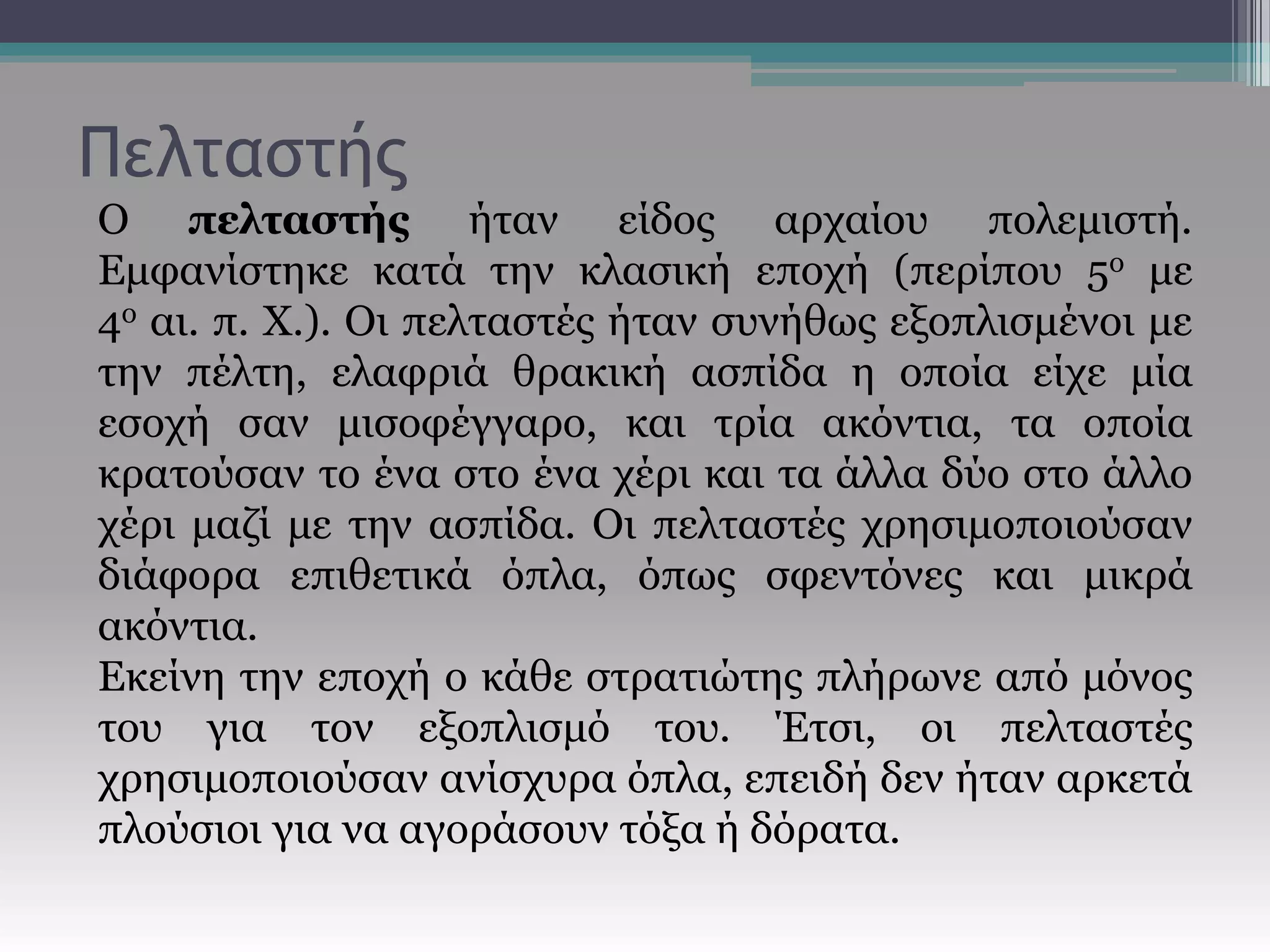 Πελταστής
Ο πελταστής ήταν είδος αρχαίου πολεμιστή.
Εμφανίστηκε κατά την κλασική εποχή (περίπου 5ο με
4ο αι. π. Χ.). Οι πελταστές ήταν συνήθως εξοπλισμένοι με
την πέλτη, ελαφριά θρακική ασπίδα η οποία είχε μία
εσοχή σαν μισοφέγγαρο, και τρία ακόντια, τα οποία
κρατούσαν το ένα στο ένα χέρι και τα άλλα δύο στο άλλο
χέρι μαζί με την ασπίδα. Οι πελταστές χρησιμοποιούσαν
διάφορα επιθετικά όπλα, όπως σφεντόνες και μικρά
ακόντια.
Εκείνη την εποχή ο κάθε στρατιώτης πλήρωνε από μόνος
του για τον εξοπλισμό του. Έτσι, οι πελταστές
χρησιμοποιούσαν ανίσχυρα όπλα, επειδή δεν ήταν αρκετά
πλούσιοι για να αγοράσουν τόξα ή δόρατα.
 