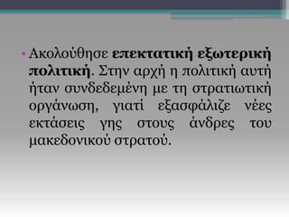 • Ακολούθησε επεκτατική εξωτερική
πολιτική. Στην αρχή η πολιτική αυτή
ήταν συνδεδεμένη με τη στρατιωτική
οργάνωση, γιατί εξασφάλιζε νέες
εκτάσεις γης στους άνδρες του
μακεδονικού στρατού.
 