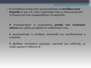 Η πανελλήνια ένωση έγινε πραγματικότητα σε συνέδριο στην
Κόρινθο το 337 π.Χ., όπου συμμετείχαν όλες οι πόλεις εκτός από
τη Σπάρτη και όπου συμφωνήθηκαν τα ακόλουθα:
♦ Απαγορεύτηκαν οι συγκρούσεις μεταξύ των ελληνικών
πόλεων και η βίαιη μεταβολή των καθεστώτων τους
·
♦ προστατεύτηκε η ελεύθερη ναυσιπλοΐα και καταδικάστηκε η
πειρατεία·
♦ ιδρύθηκε πανελλήνια συμμαχία, αμυντική και επιθετική, με
ισόβιο αρχηγό το Φίλιππο Β'.
 