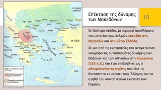 Επέκταση της δύναμης
των Μακεδόνων
Σε δεύτερο στάδιο, με αφορμή προβλήματα
του μαντείου των Δελφών επενέβη στη
Θεσσαλία και στη νότιο Ελλάδα.
Σε μια από τις εκστρατείες του αντιμετώπισε
νικηφόρα τις συνασπισμένες δυνάμεις των
Θηβαίων και των Αθηναίων στη Χαιρώνεια
(338 π.Χ.) και έτσι επιβλήθηκε ως ο
αδιαφιλονίκητος ηγέτης που είχε τη
δυνατότητα να ενώσει τους Έλληνες και να
ηγηθεί του κοινού αγώνα εναντίον των
Περσών.
Φατσή Αθανασία Φιλόλογος
10
 