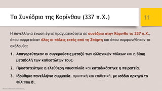 Το Συνέδριο της Κορίνθου (337 π.Χ.)
Η πανελλήνια ένωση έγινε πραγματικότητα σε συνέδριο στην Κόρινθο το 337 π.Χ.,
όπου συμμετείχαν όλες οι πόλεις εκτός από τη Σπάρτη και όπου συμφωνήθηκαν τα
ακόλουθα:
1. Απαγορεύτηκαν οι συγκρούσεις μεταξύ των ελληνικών πόλεων και η βίαιη
μεταβολή των καθεστώτων τους·
2. Προστατεύτηκε η ελεύθερη ναυσιπλοΐα και καταδικάστηκε η πειρατεία.
3. Ιδρύθηκε πανελλήνια συμμαχία, αμυντική και επιθετική, με ισόβιο αρχηγό το
Φίλιππο Β'.
Φατσή Αθανασία Φιλόλογος
11
 