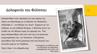 Δολοφονία του Φιλίππου
Δολοφονήθηκε στον εορτασμό για τους γάμους της
κόρης του Κλεοπάτρας με το βασιλιά των Μολοσσών,
Αλέξανδρο Α΄, στο θέατρο των Αιγών. Σύμφωνα με τον
Διόδωρο, σε μια επίδειξη δύναμης, ο Φίλιππος έκανε την
είσοδό του στο θέατρο χωρίς την φρουρά του. Τότε
όμως δολοφονήθηκε από έναν από τους πιο έμπιστους
σωματοφύλακές του, τον Παυσανία. Ο Παυσανίας
σκοτώθηκε λίγα λεπτά αργότερα από τους διώκτες του -
Λεοννάτο μαζί με τον Περδίκκα.
Πηγή: https://el.wikipedia.org/
Φατσή Αθανασία Φιλόλογος
12
Η δολοφονία του Φιλίππου από
τον Παυσανία της Ορεστίδος,
αναπαράσταση των τελών του
19ου αιώνα
 