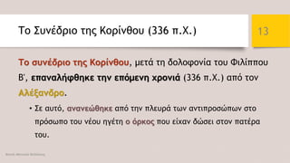 Το Συνέδριο της Κορίνθου (336 π.Χ.)
Το συνέδριο της Κορίνθου, μετά τη δολοφονία του Φιλίππου
Β', επαναλήφθηκε την επόμενη χρονιά (336 π.Χ.) από τον
Αλέξανδρο.
• Σε αυτό, ανανεώθηκε από την πλευρά των αντιπροσώπων στο
πρόσωπο του νέου ηγέτη ο όρκος που είχαν δώσει στον πατέρα
του.
Φατσή Αθανασία Φιλόλογος
13
 