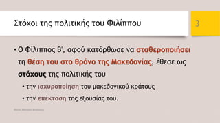 Στόχοι της πολιτικής του Φιλίππου
• Ο Φίλιππος Β', αφού κατόρθωσε να σταθεροποιήσει
τη θέση του στο θρόνο της Μακεδονίας, έθεσε ως
στόχους της πολιτικής του
• την ισχυροποίηση του μακεδονικού κράτους
• την επέκταση της εξουσίας του.
Φατσή Αθανασία Φιλόλογος
3
 