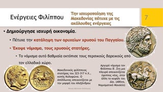 Ενέργειες Φιλίππου
• Δημιούργησε ισχυρή οικονομία.
• Πέτυχε την κατάληψη των ορυχείων χρυσού του Παγγαίου.
• Έκοψε νόμισμα, τους χρυσούς στατήρες.
• Το νόμισμα αυτό βαθμιαία εκτόπισε τους περσικούς δαρεικούς από
τον ελλαδικό χώρο.
Φατσή Αθανασία Φιλόλογος
7
Μακεδονικός φιλίππειος
στατήρας του 323-317 π.Χ.,
κοπής Κολοφώνα. Ο
Απόλλωνας απεικονίζεται με
την μορφή του Αλεξάνδρου
Αργυρό νόμισμα τον
Φιλίππου Β'. Στη μια
πλευρά απεικονίζεται
έφιππος νέος, στην
άλλη το κεφάλι του
Δία. (Αθήνα,
Νομισματικό Μουσείο)
 
