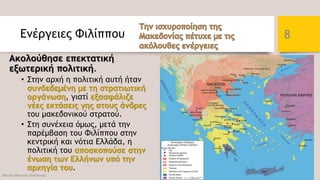Ενέργειες Φιλίππου
Ακολούθησε επεκτατική
εξωτερική πολιτική.
• Στην αρχή η πολιτική αυτή ήταν
συνδεδεμένη με τη στρατιωτική
οργάνωση, γιατί εξασφάλιζε
νέες εκτάσεις γης στους άνδρες
του μακεδονικού στρατού.
• Στη συνέχεια όμως, μετά την
παρέμβαση του Φιλίππου στην
κεντρική και νότια Ελλάδα, η
πολιτική του αποσκοπούσε στην
ένωση των Ελλήνων υπό την
αρχηγία του.
Φατσή Αθανασία Φιλόλογος
8
 
