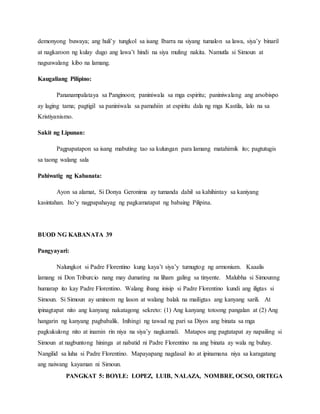 PANGKAT 5: BOYLE: LOPEZ, LUIB, NALAZA, NOMBRE, OCSO, ORTEGA
demonyong buwaya; ang huli’y tungkol sa isang Ibarra na siyang tumalon sa lawa, siya’y binaril
at nagkaroon ng kulay dugo ang lawa’t hindi na siya muling nakita. Namutla si Simoun at
nagsawalang kibo na lamang.
Kaugaliang Pilipino:
Pananampalataya sa Panginoon; paniniwala sa mga espiritu; paniniwalang ang arsobispo
ay laging tama; pagtigil sa paniniwala sa pamahiin at espiritu dala ng mga Kastila, lalo na sa
Kristiyanismo.
Sakit ng Lipunan:
Pagpapatapon sa isang mabuting tao sa kulungan para lamang matahimik ito; pagtutugis
sa taong walang sala
Pahiwatig ng Kabanata:
Ayon sa alamat, Si Donya Geronima ay tumanda dahil sa kahihintay sa kaniyang
kasintahan. Ito’y nagpapahayag ng pagkamatapat ng babaing Pilipina.
BUOD NG KABANATA 39
Pangyayari:
Nalungkot si Padre Florentino kung kaya’t siya’y tumugtog ng armonium. Kaaalis
lamang ni Don Triburcio nang may dumating na liham galing sa tinyente. Malubha si Simounng
humarap ito kay Padre Florentino. Walang ibang inisip si Padre Florentino kundi ang iligtas si
Simoun. Si Simoun ay uminom ng lason at walang balak na mailigtas ang kanyang sarili. At
ipinagtapat nito ang kanyang nakatagong sekreto: (1) Ang kanyang totoong pangalan at (2) Ang
hangarin ng kanyang pagbabalik. Inihingi ng tawad ng pari sa Diyos ang binata sa mga
pagkukulong nito at inamin rin niya na siya’y nagkamali. Matapos ang pagtatapat ay napailing si
Simoun at nagbuntong hininga at nabatid ni Padre Florentino na ang binata ay wala ng buhay.
Nangilid sa luha si Padre Florentino. Mapayapang nagdasal ito at ipinamana niya sa karagatang
ang naiwang kayaman ni Simoun.
 