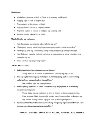 PANGKAT 5: BOYLE: LOPEZ, LUIB, NALAZA, NOMBRE, OCSO, ORTEGA
Simbolismo:
 Magkaibang pananaw tungkol sa Diyos at sa paraanng paghihiganti.
 Pagiging tapat sa sarili at maprinsipyo.
 Ang pagtapon ng kayamanan sa dagat.
 Ang pag-aminni Simoun sa kanyang sekreto.
 Ang hindi pagnais ni simoun na maligtas ang kanyang sarili
 Kabaitan ng mga minamaliit na Indiyo.
Mga Pahiwatig ng Kabanata:
 “Ang kayamanan ay malaking tukso sa buhay ng tao.”
 “Kailangang maging mabuti ang kaparaanan upang maging mabuti ang wakas.”
 “Binibigyang diin ang katotohanang kung walang kalayaan ay walang katarungan.”
 “Ang kalayaa’y maaaring makamit sa tulong ng pagpapataas ng uri ng katuwiran at ng
karangalan ng tao.”
 “Nasa kabataan ang pag-asa ng bayan.”
MGA KATANUNGAN:
1. Bakit kina Padre Florentino nagtungo si Simoun?
Siyang inaakala ni Simoun na makauunawa sa kanya ng higit sa iba.
2. Ano ang taglay na hiwaga ng malungkot at mapangutyang ngiti ni Simoun nang
mabatidniyang siya ay darakpin kinagabihan?
Buo na isipan niya ang pagpapatiwakal.
3. Bakit nagtakip ng mukha si Padre Florentino nang maipagtapat ni Simoun ang
tunayniyang pangalan?
Upang ituring na ang pagtatapat na iyon ni Simoun ay isang pangungumpisal.
Kung sa gayon, hindi siyamapipilit ng sino mang kapangyarihan na ibunyag ang
mga nabatid sa mag-aalahas sapagkat yaon ay lihim ngkumpisalan.
4. Ayon sa salita ni Padre Florentino, makaitlong nabigo ang mga balak ni Simoun. Alin
anguna, pangalawa at pangatlong pagkabigo?
 