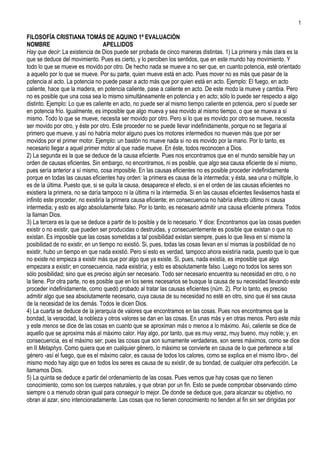 1

FILOSOFÍA CRISTIANA TOMÁS DE AQUINO 1ª EVALUACIÓN
NOMBRE                              APELLIDOS
Hay que decir: La existencia de Dios puede ser probada de cinco maneras distintas. 1) La primera y más clara es la
que se deduce del movimiento. Pues es cierto, y lo perciben los sentidos, que en este mundo hay movimiento. Y
todo lo que se mueve es movido por otro. De hecho nada se mueve a no ser que, en cuanto potencia, esté orientado
a aquello por lo que se mueve. Por su parte, quien mueve está en acto. Pues mover no es más que pasar de la
potencia al acto. La potencia no puede pasar a acto más que por quien está en acto. Ejemplo: El fuego, en acto
caliente, hace que la madera, en potencia caliente, pase a caliente en acto. De este modo la mueve y cambia. Pero
no es posible que una cosa sea lo mismo simultáneamente en potencia y en acto; sólo lo puede ser respecto a algo
distinto. Ejemplo: Lo que es caliente en acto, no puede ser al mismo tiempo caliente en potencia, pero sí puede ser
en potencia frío. Igualmente, es imposible que algo mueva y sea movido al mismo tiempo, o que se mueva a sí
mismo. Todo lo que se mueve, necesita ser movido por otro. Pero si lo que es movido por otro se mueve, necesita
ser movido por otro, y éste por otro. Este proceder no se puede llevar indefinidamente, porque no se llegaría al
primero que mueve, y así no habría motor alguno pues los motores intermedios no mueven más que por ser
movidos por el primer motor. Ejemplo: un bastón no mueve nada si no es movido por la mano. Por lo tanto, es
necesario llegar a aquel primer motor al que nadie mueve. En éste, todos reconocen a Dios.
2) La segunda es la que se deduce de la causa eficiente. Pues nos encontramos que en el mundo sensible hay un
orden de causas eficientes. Sin embargo, no encontramos, ni es posible, que algo sea causa eficiente de sí mismo,
pues sería anterior a sí mismo, cosa imposible. En las causas eficientes no es posible proceder indefinidamente
porque en todas las causas eficientes hay orden: la primera es causa de la intermedia; y ésta, sea una o múltiple, lo
es de la última. Puesto que, si se quita la causa, desaparece el efecto, si en el orden de las causas eficientes no
existiera la primera, no se daría tampoco ni la última ni la intermedia. Si en las causas eficientes llevásemos hasta el
infinito este proceder, no existiría la primera causa eficiente; en consecuencia no habría efecto último ni causa
intermedia; y esto es algo absolutamente falso. Por lo tanto, es necesario admitir una causa eficiente primera. Todos
la llaman Dios.
3) La tercera es la que se deduce a partir de lo posible y de lo necesario. Y dice: Encontramos que las cosas pueden
existir o no existir, que pueden ser producidas o destruidas, y consecuentemente es posible que existan o que no
existan. Es imposible que las cosas sometidas a tal posibilidad existan siempre, pues lo que lleva en sí mismo la
posibilidad de no existir, en un tiempo no existió. Si, pues, todas las cosas llevan en sí mismas la posibilidad de no
existir, hubo un tiempo en que nada existió. Pero si esto es verdad, tampoco ahora existiría nada, puesto que lo que
no existe no empieza a existir más que por algo que ya existe. Si, pues, nada existía, es imposible que algo
empezara a existir; en consecuencia, nada existiría; y esto es absolutamente falso. Luego no todos los seres son
sólo posibilidad; sino que es preciso algún ser necesario. Todo ser necesario encuentra su necesidad en otro, o no
la tiene. Por otra parte, no es posible que en los seres necesarios se busque la causa de su necesidad llevando este
proceder indefinidamente, como quedó probado al tratar las causas eficientes (núm. 2). Por lo tanto, es preciso
admitir algo que sea absolutamente necesario, cuya causa de su necesidad no esté en otro, sino que él sea causa
de la necesidad de los demás. Todos le dicen Dios.
4) La cuarta se deduce de la jerarquía de valores que encontramos en las cosas. Pues nos encontramos que la
bondad, la veracidad, la nobleza y otros valores se dan en las cosas. En unas más y en otras menos. Pero este más
y este menos se dice de las cosas en cuanto que se aproximan más o menos a lo máximo. Así, caliente se dice de
aquello que se aproxima más al máximo calor. Hay algo, por tanto, que es muy veraz, muy bueno, muy noble; y, en
consecuencia, es el máximo ser; pues las cosas que son sumamente verdaderas, son seres máximos, como se dice
en II Metaphys. Como quiera que en cualquier género, lo máximo se convierte en causa de lo que pertenece a tal
género -así el fuego, que es el máximo calor, es causa de todos los calores, como se explica en el mismo libro-, del
mismo modo hay algo que en todos los seres es causa de su existir, de su bondad, de cualquier otra perfección. Le
llamamos Dios.
5) La quinta se deduce a partir del ordenamiento de las cosas. Pues vemos que hay cosas que no tienen
conocimiento, como son los cuerpos naturales, y que obran por un fin. Esto se puede comprobar observando cómo
siempre o a menudo obran igual para conseguir lo mejor. De donde se deduce que, para alcanzar su objetivo, no
obran al azar, sino intencionadamente. Las cosas que no tienen conocimiento no tienden al fin sin ser dirigidas por
 