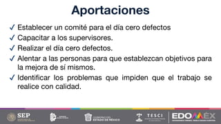 ✔ Establecer un comité para el día cero defectos
✔ Capacitar a los supervisores.
✔ Realizar el día cero defectos.
✔ Alentar a las personas para que establezcan objetivos para
la mejora de sí mismos.
✔ Identificar los problemas que impiden que el trabajo se
realice con calidad.
Aportaciones
 