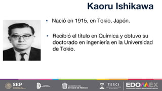 Kaoru Ishikawa
▪ Nació en 1915, en Tokio, Japón.
▪ Recibió el título en Química y obtuvo su
doctorado en ingeniería en la Universidad
de Tokio.
 