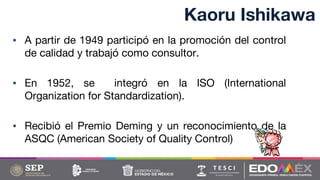 Kaoru Ishikawa
▪ A partir de 1949 participó en la promoción del control
de calidad y trabajó como consultor.
▪ En 1952, se integró en la ISO (International
Organization for Standardization).
▪ Recibió el Premio Deming y un reconocimiento de la
ASQC (American Society of Quality Control)
 