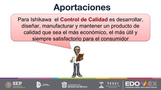 Aportaciones
Para Ishikawa el Control de Calidad es desarrollar,
diseñar, manufacturar y mantener un producto de
calidad que sea el más económico, el más útil y
siempre satisfactorio para el consumidor
 