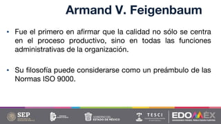 Armand V. Feigenbaum
▪ Fue el primero en afirmar que la calidad no sólo se centra
en el proceso productivo, sino en todas las funciones
administrativas de la organización.
▪ Su filosofía puede considerarse como un preámbulo de las
Normas ISO 9000.
 