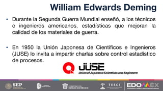 William Edwards Deming
▪ Durante la Segunda Guerra Mundial enseñó, a los técnicos
e ingenieros americanos, estadísticas que mejoran la
calidad de los materiales de guerra.
▪ En 1950 la Unión Japonesa de Científicos e Ingenieros
(JUSE) lo invita a impartir charlas sobre control estadístico
de procesos.
 