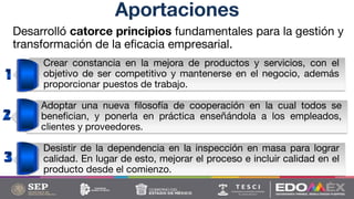 Desarrolló catorce principios fundamentales para la gestión y
transformación de la eficacia empresarial.
Aportaciones
Crear constancia en la mejora de productos y servicios, con el
objetivo de ser competitivo y mantenerse en el negocio, además
proporcionar puestos de trabajo.
Adoptar una nueva filosofía de cooperación en la cual todos se
benefician, y ponerla en práctica enseñándola a los empleados,
clientes y proveedores.
Desistir de la dependencia en la inspección en masa para lograr
calidad. En lugar de esto, mejorar el proceso e incluir calidad en el
producto desde el comienzo.
 
