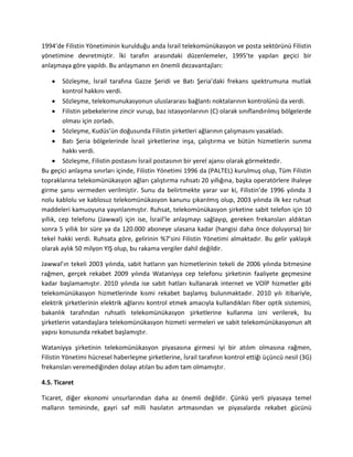1994’de Filistin Yönetiminin kurulduğu anda İsrail telekomünükasyon ve posta sektörünü Filistin
yönetimine devretmiştir. İki tarafın arasındaki düzenlemeler, 1995’te yapılan geçici bir
anlaşmaya göre yapıldı. Bu anlaşmanın en önemli dezavantajları:
Sözleşme, İsrail tarafına Gazze Şeridi ve Batı Şeria’daki frekans spektrumuna mutlak
kontrol hakkını verdi.
Sözleşme, telekomunukasyonun uluslararası bağlantı noktalarının kontrolünü da verdi.
Filistin şebekelerine zincir vurup, baz istasyonlarının (C) olarak sınıflandırılmış bölgelerde
olması için zorladı.
Sözleşme, Kudüs’ün doğusunda Filistin şirketleri ağlarının çalışmasını yasakladı.
Batı Şeria bölgelerinde İsrail şirketlerine inşa, çalıştırma ve bütün hizmetlerin sunma
hakkı verdi.
Sözleşme, Filistin postasını İsrail postasının bir yerel ajansı olarak görmektedir.
Bu geçici anlaşma sınırları içinde, Filistin Yönetimi 1996 da (PALTEL) kurulmuş olup, Tüm Filistin
topraklarına telekomünükasyon ağları çalıştırma ruhsatı 20 yıllığına, başka operatörlere ihaleye
girme şansı vermeden verilmiştir. Sunu da belirtmekte yarar var ki, Filistin’de 1996 yılında 3
nolu kablolu ve kablosuz telekomünükasyon kanunu çıkarılmış olup, 2003 yılında ilk kez ruhsat
maddeleri kamuoyuna yayınlanmıştır. Ruhsat, telekomünükasyon şirketine sabit telefon için 10
yıllık, cep telefonu (Jawwal) için ise, İsrail’le anlaşmayı sağlayıp, gereken frekansları aldıktan
sonra 5 yıllık bir süre ya da 120.000 aboneye ulasana kadar (hangisi daha önce doluyorsa) bir
tekel hakki verdi. Ruhsata göre, gelirinin %7’sini Filistin Yönetimi almaktadır. Bu gelir yaklaşık
olarak aylık 50 milyon YIŞ olup, bu rakama vergiler dahil değildir.
Jawwal’ın tekeli 2003 yılında, sabit hatların yan hizmetlerinin tekeli de 2006 yılında bitmesine
rağmen, gerçek rekabet 2009 yılında Wataniyya cep telefonu şirketinin faaliyete geçmesine
kadar başlamamıştır. 2010 yılında ise sabit hatları kullanarak internet ve VOİP hizmetler gibi
telekomünükasyon hizmetlerinde kısmi rekabet başlamış bulunmaktadır. 2010 yılı itibariyle,
elektrik şirketlerinin elektrik ağlarını kontrol etmek amacıyla kullandıkları fiber optik sistemini,
bakanlık tarafından ruhsatlı telekomünükasyon şirketlerine kullanma izni verilerek, bu
şirketlerin vatandaşlara telekomünükasyon hizmeti vermeleri ve sabit telekomünükasyonun alt
yapısı konusunda rekabet başlamıştır.
Wataniyya şirketinin telekomünükasyon piyasasına girmesi iyi bir atılım olmasına rağmen,
Filistin Yönetimi hücresel haberleşme şirketlerine, İsrail tarafının kontrol ettiği üçüncü nesil (3G)
frekansları veremediğinden dolayı atılan bu adım tam olmamıştır.
4.5. Ticaret
Ticaret, diğer ekonomi unsurlarından daha az önemli değildir. Çünkü yerli piyasaya temel
malların temininde, gayri saf milli hasılatın artmasından ve piyasalarda rekabet gücünü
 