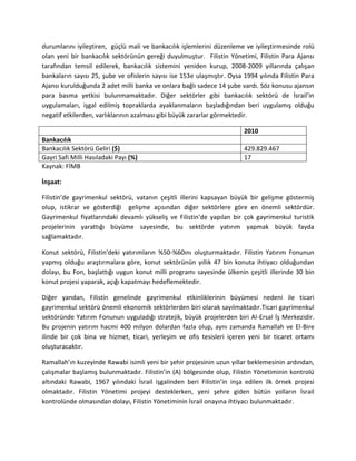 durumlarını iyileştiren, güçlü mali ve bankacılık işlemlerini düzenleme ve iyileştirmesinde rolü
olan yeni bir bankacılık sektörünün gereği duyulmuştur. Filistin Yönetimi, Filistin Para Ajansı
tarafından temsil edilerek, bankacılık sistemini yeniden kurup, 2008-2009 yıllarında çalışan
bankaların sayısı 25, şube ve ofislerin sayısı ise 153e ulaşmıştır. Oysa 1994 yılında Filistin Para
Ajansı kurulduğunda 2 adet milli banka ve onlara bağlı sadece 14 şube vardı. Söz konusu ajansın
para basma yetkisi bulunmamaktadır. Diğer sektörler gibi bankacılık sektörü de İsrail’in
uygulamaları, işgal edilmiş topraklarda ayaklanmaların başladığından beri uygulamış olduğu
negatif etkilerden, varlıklarının azalması gibi büyük zararlar görmektedir.
2010
Bankacılık
Bankacılık Sektörü Geliri ($) 429.829.467
Gayri Safi Milli Hasıladaki Payı (%) 17
Kaynak: FİMB
İnşaat:
Filistin’de gayrimenkul sektörü, vatanın çeşitli illerini kapsayan büyük bir gelişme göstermiş
olup, istikrar ve gösterdiği gelişme açısından diğer sektörlere göre en önemli sektördür.
Gayrimenkul fiyatlarındaki devamlı yükseliş ve Filistin’de yapılan bir çok gayrimenkul turistik
projelerinin yarattığı büyüme sayesinde, bu sektörde yatırım yapmak büyük fayda
sağlamaktadır.
Konut sektörü, Filistin'deki yatırımların %50-%60ını oluşturmaktadır. Filistin Yatırım Fonunun
yapmış olduğu araştırmalara göre, konut sektörünün yıllık 47 bin konuta ihtiyacı olduğundan
dolayı, bu Fon, başlattığı uygun konut milli programı sayesinde ülkenin çeşitli illerinde 30 bin
konut projesi yaparak, açığı kapatmayı hedeflemektedir.
Diğer yandan, Filistin genelinde gayrimenkul etkinliklerinin büyümesi nedeni ile ticari
gayrimenkul sektörü önemli ekonomik sektörlerden biri olarak sayılmaktadır.Ticari gayrimenkul
sektöründe Yatırım Fonunun uyguladığı stratejik, büyük projelerden biri Al-Ersal İş Merkezidir.
Bu projenin yatırım hacmi 400 milyon dolardan fazla olup, aynı zamanda Ramallah ve El-Bire
ilinde bir çok bina ve hizmet, ticari, yerleşim ve ofis tesisleri içeren yeni bir ticaret ortamı
oluşturacaktır.
Ramallah’ın kuzeyinde Rawabi isimli yeni bir şehir projesinin uzun yıllar beklemesinin ardından,
çalışmalar başlamış bulunmaktadır. Filistin’in (A) bölgesinde olup, Filistin Yönetiminin kontrolü
altındaki Rawabi, 1967 yılındaki İsrail işgalinden beri Filistin’in inşa edilen ilk örnek projesi
olmaktadır. Filistin Yönetimi projeyi desteklerken, yeni şehre giden bütün yolların İsrail
kontrolünde olmasından dolayı, Filistin Yönetiminin İsrail onayına ihtiyacı bulunmaktadır.
 