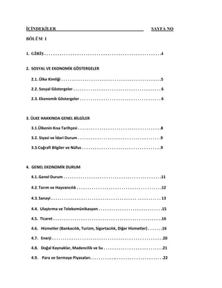 İÇİNDEKİLER SAYFA NO
BÖLÜM I
1. GİRİŞ . . . . . . . . . . . . . . . . . . . . . . . . . . . . . . . . . . . . . . . . . . . . . . . . . . . . . .4
2. SOSYAL VE EKONOMİK GÖSTERGELER
2.1. Ülke Kimliği . . . . . . . . . . . . . . . . . . . . . . . . . . . . . . . . . . . . . . . . . . . . . . .5
2.2. Sosyal Göstergeler . . . . . . . . . . . . . . . . . . . . . . . . . . . . . . . . . . . . . . . . . 6
2.3. Ekonomik Göstergeler . . . . . . . . . . . . . . . . . . . . . . . . . . . . . . . . . . . . . . 6
3. ÜLKE HAKKINDA GENEL BİLGİLER
3.1.Ülkenin Kısa Tarihçesi . . . . . . . . . . . . . . . . . . . . . . . . . . . . . . . . . . . . . . .8
3.2. Siyasi ve İdari Durum . . . . . . . . . . . . . . . . . . . . . . . . . . . . . . . . . . . . . . .9
3.3.Coğrafi Bilgiler ve Nüfus . . . . . . . . . . . . . . . . . . . . . . . . . . . . . . . . . . . . .9
4. GENEL EKONOMİK DURUM
4.1.Genel Durum . . . . . . . . . . . . . . . . . . . . . . . . . . . . . . . . . . . . . . . . . . . . . .11
4.2.Tarım ve Hayvancılık . . . . . . . . . . . . . . . . . . . . . . . . . . . . . . . . . . . . . . . .12
4.3.Sanayi . . . . . . . . . . . . . . . . . . . . . . . . . . . . . . . . . . . . . . . . . . . . . . . . . . . 13
4.4. Ulaştırma ve Telekomünikasyon . . . . . . . . . . . . . . . . . . . . . . . . . . . . . .15
4.5. Ticaret . . . . . . . . . . . . . . . . . . . . . . . . . . . . . . . . . . . . . . . . . . . . . . . . . . .16
4.6. Hizmetler (Bankacılık, Turizm, Sigortacılık, Diğer Hizmetler) . . . . . . .16
4.7. Enerji . . . . . . . . . . . . . . . . . . . . . . . . . . . . . . . . . . . . . . . . . . . . . . . . . . . .20
4.8. Doğal Kaynaklar, Madencilik ve Su . . . . . . . . . . . . . . . . . . . . . . . . . . . .21
4.9. Para ve Sermaye Piyasaları. . . . . . . . . . . .. . . . . . . . . . . . . . . . . . . . . . .22
 