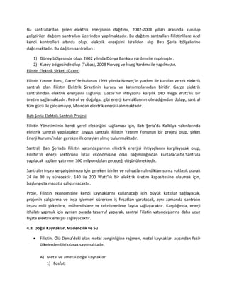 Bu santrallardan gelen elektrik enerjisinin dağıtımı, 2002-2008 yılları arasında kurulup
geliştirilen dağıtım santralları üzerinden yapılmaktadır. Bu dağıtım santralları Filistinlilere özel
kendi kontrolleri altında olup, elektrik enerjisini İsrailden alıp Batı Şeria bölgelerine
dağıtmaktadır. Bu dağıtım santralları :
1) Güney bölgesinde olup, 2002 yılında Dünya Bankası yardımı ile yapılmıştır.
2) Kuzey bölgesinde olup (Tubas), 2008 Norveç ve İsveç Yardımı ile yapılmıştır.
Filistin Elektrik Şirketi (Gazze)
Filistin Yatırım Fonu, Gazze’de bulunan 1999 yılında Norveç'in yardımı ile kurulan ve tek elektrik
santralı olan Filistin Elektrik Şirketinin kurucu ve katılımcılarından biridir. Gazze elektrik
santralından elektrik enerjisini sağlayıp, Gazze’nin ihtiyacına karşılık 140 mega Watt’lık bir
üretim sağlamaktadır. Petrol ve doğalgaz gibi enerji kaynaklarının olmadığından dolayı, santral
tüm gücü ile çalışamayıp, Mısırdan elektrik enerjisi alınmaktadır.
Batı Şeria Elektrik Santralı Projesi
Filistin Yönetimi’nin kendi yerel elektriğini sağlaması için, Batı Şeria’da Kalkilya yakınlarında
elektrik santralı yapılacaktır: Jayyus santralı. Filistin Yatırım Fonunun bir projesi olup, şirket
Enerji Kurumu'ndan gereken ilk onayları almış bulunmaktadır.
Santral, Batı Şeriada Filistin vatandaşlarının elektrik enerjisi ihtiyaçlarını karşılayacak olup,
Filistin'in enerji sektörünü İsrail ekonomisine olan bağımlılığından kurtaracaktır.Santrala
yapılacak toplam yatırımın 300 milyon doları geçeceği düşünülmektedir.
Santralın inşası ve çalıştırılması için gereken izinler ve ruhsatları alındıktan sonra yaklaşık olarak
24 ile 30 ay sürecektir. 140 ile 200 Watt’lık bir elektrik üretim kapasitesine ulaşmak için,
başlangıçta mazotla çalıştırılacaktır.
Proje, Filistin ekonomisine kendi kaynaklarını kullanacağı için büyük katkılar sağlayacak,
projenin çalıştırma ve inşa işlemleri sürerken iş fırsatları yaratacak, aynı zamanda santralın
inşası milli şirketlere, mühendislere ve teknisyenlere fayda sağlayacaktır. Karşılığında, enerji
ithalatı yapmak için ayrılan parada tasarruf yaparak, santral Filistin vatandaşlarına daha ucuz
fiyata elektrik enerjisi sağlayacaktır.
4.8. Doğal Kaynaklar, Madencilik ve Su
Filistin, Ölü Deniz’deki olan metal zenginliğine rağmen, metal kaynakları açısından fakir
ülkelerden biri olarak sayılmaktadır.
A) Metal ve ametal doğal kaynaklar:
1) Fosfat:
 