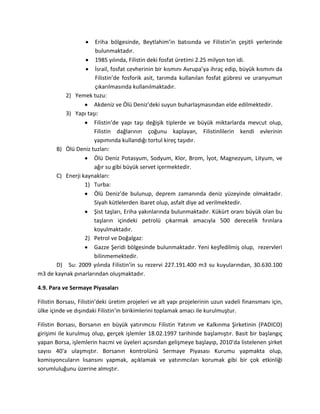 Eriha bölgesinde, Beytlahim’in batısında ve Filistin’in çeşitli yerlerinde
bulunmaktadır.
1985 yılında, Filistin deki fosfat üretimi 2.25 milyon ton idi.
İsrail, fosfat cevherinin bir kısmını Avrupa’ya ihraç edip, büyük kısmını da
Filistin’de fosforik asit, tarımda kullanılan fosfat gübresi ve uranyumun
çıkarılmasında kullanılmaktadır.
2) Yemek tuzu:
Akdeniz ve Ölü Deniz’deki suyun buharlaşmasından elde edilmektedir.
3) Yapı taşı:
Filistin’de yapı taşı değişik tiplerde ve büyük miktarlarda mevcut olup,
Filistin dağlarının çoğunu kaplayan, Filistinlilerin kendi evlerinin
yapımında kullandığı tortul kireç taşıdır.
B) Ölü Deniz tuzları:
Ölü Deniz Potasyum, Sodyum, Klor, Brom, İyot, Magnezyum, Lityum, ve
ağır su gibi büyük servet içermektedir.
C) Enerji kaynakları:
1) Turba:
Ölü Deniz’de bulunup, deprem zamanında deniz yüzeyinde olmaktadır.
Siyah kütlelerden ibaret olup, asfalt diye ad verilmektedir.
Şist taşları, Eriha yakınlarında bulunmaktadır. Kükürt oranı büyük olan bu
taşların içindeki petrolü çıkarmak amacıyla 500 derecelik fırınlara
koyulmaktadır.
2) Petrol ve Doğalgaz:
Gazze Şeridi bölgesinde bulunmaktadır. Yeni keşfedilmiş olup, rezervleri
bilinmemektedir.
D) Su: 2009 yılında Filistin’in su rezervi 227.191.400 m3 su kuyularından, 30.630.100
m3 de kaynak pınarlarından oluşmaktadır.
4.9. Para ve Sermaye Piyasaları
Filistin Borsası, Filistin’deki üretim projeleri ve alt yapı projelerinin uzun vadeli finansmanı için,
ülke içinde ve dışındaki Filistin’in birikimlerini toplamak amacı ile kurulmuştur.
Filistin Borsası, Borsanın en büyük yatırımcısı Filistin Yatırım ve Kalkınma Şirketinin (PADICO)
girişimi ile kurulmuş olup, gerçek işlemler 18.02.1997 tarihinde başlamıştır. Basit bir başlangıç
yapan Borsa, işlemlerin hacmi ve üyeleri açısından gelişmeye başlayıp, 2010'da listelenen şirket
sayısı 40'a ulaşmıştır. Borsanın kontrolünü Sermaye Piyasası Kurumu yapmakta olup,
komisyoncuların lısansını yapmak, açıklamak ve yatırımcıları korumak gibi bir çok etkinliği
sorumluluğunu üzerine almıştır.
 