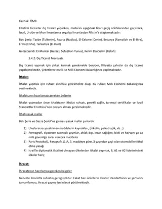 Kaynak: FİMB
Filistinli tüccarlar dış ticaret yaparken, mallarını aşağıdaki ticari geçiş noktalarından geçirerek,
İsrail, Ürdün ve Mısır limanlarına veya bu limanlardan Filistin’e ulaştırmaktadır:
Batı Şeria: Taybe (Tulkerim), Avarta (Nablus), El-Celame (Cenin), Betunya (Ramallah ve El-Bire),
Eriha (Eriha), Tarkumya (El-Halil)
Gazze Şeridi: El-Muntar (Gazze), Sufa (Han Yunus), Kerim Ebu Salim (Refah)
5.4.2. Dış Ticaret Mevzuatı
Dış ticaret yapmak için şirket kurmak gerekmekle beraber, fiiliyatta şahıslar da dış ticaret
yapabilmektedir. Şirketlerin tescili ise Milli Ekonomi Bakanlığınca yapılmaktadır.
İthalat:
İthalat yapmak için ruhsat alınması gerekmekte olup, bu ruhsat Milli Ekonomi Bakanlığınca
verilmektedir.
İthalatçının hazırlaması gereken belgeler
İthalat yapmadan önce ithalatçının ithalat ruhsatı, gerekli sağlık, tarımsal sertifikalar ve İsrail
Standartlar Enstitüsü’nün onayını alması gerekmektedir.
İthali yasak mallar
Batı Şeria ve Gazze Şeridi’ne girmesi yasak mallar şunlardır:
1) Uluslararası yasaklanan maddelerin kaynakları, (nikotin, psikotropik, vb...)
2) Pornografi, siyaseten sakıncalı yayınlar, ahlak dışı, insan sağlığını, bitki ve hayvanı ya da
milli güvenliğe zarar verecek maddeler
3) Paris Protokolü, Paragraf (11)A, 3. maddeye göre, 3 yaşından yaşlı olan otomobilleri ithal
etme yasağı
4) İsrail’le diplomatik ilişkileri olmayan ülkelerden ithalat yapmak, B, A1 ve A2 listelerindeki
ülkeler hariç
İhracat:
İhracatçının hazırlaması gereken belgeler
Genelde ihracatta ruhsatın gereği yoktur. Fakat bazı ürünlerin ihracat standartlarını ve şartlarını
tamamlaması, ihracat yapma izni olarak görülmektedir.
 