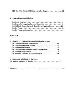 4.10. Son Yılda Ekonomiyi Etkileyen İç ve Dış Olaylar . . . . . . . . . . . . . . . . . .22
5. EKONOMİK VE TİCARİ İLİŞKİLER
5.1. Genel Durum. . . . . . . . . . . . . . . . . . . . . . . . . . . . . . . . . . . . . . . . . . . . . . 23
5.2. Ödemeler Dengesi ve Sermaye Hareketleri . . . . . . . . . . . . . . . . . . . . . 23
5.3. Yıl İçinde Alınan Ekonomik Önlemler ve Uygulamalar . . . . . . . . . . . . 24
5.4. Dış Ticaret . . . . . . . . . . . . . . . . . . . . . . . . . . . . . . . . . . . . . . . . . . . . . . . . 24
5.5. Dış Ticaret İstatistikleri . . . . . . . . . . . . . . . . . . . . . . . . . . . . . . . . . . . . . .29
BÖLÜM II
1. TÜRKİYE İLE EKONOMİK VE TİCARİ İLİŞKİLERİN GELİŞİMİ
1.1. Ekonomik İlişkilerin Genel durumu . . . . . . . . . . . . . . . . . . . . . . .32
1.2. Ticari İlişkilerin Genel Durumu . . . . . . . . . . . . . . . . . . . . . . . . . . .32
1.3. Dış ticaret İstatistikleri . . . . . . . . . . . . . . . . . . . . . . . . . . . . . . . . . 33
1.4. Ticari İlişkilerde Bilinmesi Gerekli Genel Konular . . . . . . . . . . . .34
1.5. Yıl İçinde Açılan Fuarlar . . . . . . . . . . . . . . . . . . . . . . . . . . . . . . . . .38
1.6. Belli başlı Ekonomik ve Ticari kuruluşlar . . . . . . . . . . . . . . . . . . .38
2. SORUNLAR, GÖRÜŞLER VE ÖNERİLER
2.1. Sorunlar, Görüşler ve Öneriler . . . . . . . . . . . . . . . . . . . . . . . . . . . . . . . . 41
KAYNAKÇA : . . . . . . . . . . . . . . . . . . . . . . . . . . . . . . . . . . . . . . . . . . . . . . . . . . . . . . 42
 