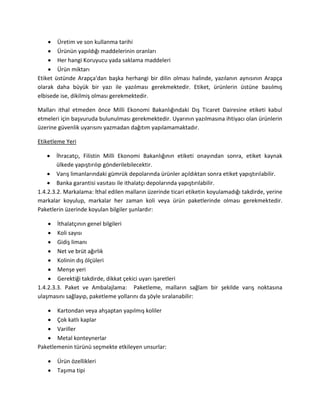 Üretim ve son kullanma tarihi
Ürünün yapıldığı maddelerinin oranları
Her hangi Koruyucu yada saklama maddeleri
Ürün miktarı
Etiket üstünde Arapça'dan başka herhangi bir dilin olması halinde, yazılanın aynısının Arapça
olarak daha büyük bir yazı ile yazılması gerekmektedir. Etiket, ürünlerin üstüne basılmış
elbisede ise, dikilmiş olması gerekmektedir.
Malları ithal etmeden önce Milli Ekonomi Bakanlığındaki Dış Ticaret Dairesine etiketi kabul
etmeleri için başvuruda bulunulması gerekmektedir. Uyarının yazılmasına ihtiyacı olan ürünlerin
üzerine güvenlik uyarısını yazmadan dağıtım yapılamamaktadır.
Etiketleme Yeri
İhracatçı, Filistin Milli Ekonomi Bakanlığının etiketi onayından sonra, etiket kaynak
ülkede yapıştırılıp gönderilebilecektir.
Varış limanlarındaki gümrük depolarında ürünler açıldıktan sonra etiket yapıştırılabilir.
Banka garantisi vasıtası ile ithalatçı depolarında yapıştırılabilir.
1.4.2.3.2. Markalama: İthal edilen malların üzerinde ticari etiketin koyulamadığı takdirde, yerine
markalar koyulup, markalar her zaman koli veya ürün paketlerinde olması gerekmektedir.
Paketlerin üzerinde koyulan bilgiler şunlardır:
İthalatçının genel bilgileri
Koli sayısı
Gidiş limanı
Net ve brüt ağırlık
Kolinin dış ölçüleri
Menşe yeri
Gerektiği takdirde, dikkat çekici uyarı işaretleri
1.4.2.3.3. Paket ve Ambalajlama: Paketleme, malların sağlam bir şekilde varış noktasına
ulaşmasını sağlayıp, paketleme yollarını da şöyle sıralanabilir:
Kartondan veya ahşaptan yapılmış koliler
Çok katlı kaplar
Variller
Metal konteynerlar
Paketlemenin türünü seçmekte etkileyen unsurlar:
Ürün özellikleri
Taşıma tipi
 
