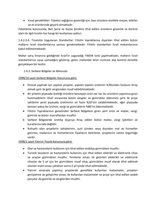 Yasal gereklilikler: Tüketici sağlığının güvenliği için, bazı ürünlere özellikle meyve, bitkiler
ve et ürünlerinde geçerli olmaktadır.
Paketleme konusunda, Batı Şeria ve Gazze Şeridine ithal edilen ürünlerin güvenlik ve kontrol
işleri ile ilgili İsrailin her hangi bir kısıtlaması yoktur.
1.4.2.3.4. Ticarette Uygulanan Standartlar: Filistin topraklarına dışardan ithal edilen bütün
malların İsrail standartlarına uyması gerekmektedir. Filistin standartları İsrail makamlarınca
kabul edilmemektedir.
Mallar varış limanına geldiğinde İsrail’in uyguladığı TAKEN testi yapılmaktadır, malların İsrail
standartlarına uyup uymadığını gösterip, gelen mallardan birer numune alıp kontrol etmekle
gerçekleşen bir testtir.
1.4.3. Serbest Bölgeler ve Mevzuatı
1998/10 sayılı Serbest Bölgeler Kanununa göre:
İhracat yapmak için yapılan projeler, yapılan toplam üretimin %30undan fazlasını ihraç
etmek şartı ile gelir vergisinden muaf edilebilmektedir.
Bir şirketin piyasada ürettiği ürünlere benzeyen ürün var ise, bu ürünlerin yapımına giren
hammadelerin ithali esnasında bütün vergiler ve gümrükler ödenmesi şartı ile proje
sahibinin yerel piyasada üretiminin en fazla %20’sini satabilmektedir, eğer piyasada
benzeri yoksa bu ürünün, vergi ve gümrüklerin %80’ini ödenmektedir.
Filistin Topraklarının genelinden Serbest Bölgelere giren yerli ürün ve mallar, vergi,
gümrük ve bütün masraflardan muaftır.
Serbest Bölgelerde üretilip dışarıya ihraç edilen bütün mallar, vergi işlemleri ve
kurallarına tabi değildir.
Ruhsatlı olan projelerin sahiplerinin, yurt içinden veya dışından mal ve hizmetler
getirme, mallarının ve hizmetlerinin fiyatlarını belirleme, projelerini satma özgürlüğü
vardır.
1998/1 sayılı Yatırım Teşvik Kanununa göre:
Otel ve hastanelerin kullanımı için ithal edilen mobilya gümrükten muaftır.
Turistik tesislerin ve hastanelerin kullanımı için ithal edilen elekrikli ve elektronik cihaz
ve araçlar gümrükten muaftır. Yenileme amacı ile getirilen elektrikli ve elektronik
cihazlar da 5 yıl için bir gümrükten muaf olup, gümrükten muaf olarak ithal edilmek
istenen malın onayı çıktıktan sonra 2 yıl içinde ithal edilmektedir.
Yatırım amacıyla yapılmış projelerde genellikle kullanılan malzemeler, projeleri
genişletme ve geliştirme amacı ile kullanılan malzemeler ve proje için ithal edilen yedek
parçalar da gümrük ve vergilerden muaftır.
 