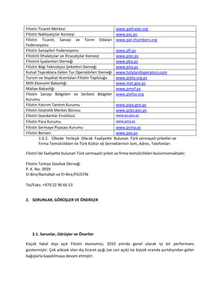 1.6.2. Ülkede Yerleşik Olarak Faaliyette Bulunan Türk sermayeli şirketler ve
Firma Temsilcilikleri ile Türk Kültür vb Derneklerinin İsim, Adres, Telefonları
Filistin’de faaliyette bulunan Türk sermayeli şirket ve firma temsilcilikleri bulunmamaktadır.
Filistin Türkiye Dostluk Derneği
P. K. No: 3939
El-Bire/Ramallah ve El-Bire/FİLİSTİN
Tel/Faks: +970 22 96 66 53
2. SORUNLAR, GÖRÜŞLER VE ÖNERİLER
2.1. Sorunlar, Görüşler ve Öneriler
Küçük fakat dışa açık Filistin ekonomisi, 2010 yılında genel olarak iyi bir performans
gostermiştir. Çok yüksek olan dış ticaret açığı (ve cari açık) ise büyük oranda yurtdışından gelen
bağışlarla kapatılmaya devam etmiştir.
Filistin Ticaret Merkezi www.paltrade.org
Filistin Nakliyatçılar Konseyi www.psc.ps
Filistin Ticaret, Sanayi ve Tarım Odaları
Federasyonu
www.pal-chambers.org
Filistin Sanayileri Federasyonu www.pfi.ps
Filistinli İthalatçılar ve İhracatçılar Konseyi www.piec.ps
Filistinli İşadamları Derneği www.pba.ps
Filistin Bilgi Teknolojisi Şirketleri Derneği www.pita.ps
Kutsal Topraklara Gelen Tur Operatörleri Derneği www.holylandoperators.com
Turizm ve Seyahat Acentaları Filistin Topluluğu www.pstta.org.ps
Milli Ekonomi Bakanlığı www.met.gov.ps
Maliye Bakanlığı www.pmof.ps
Filistin Sanayi Bölgeleri ve Serbest Bölgeler
Kurumu
www.piefza.org
Filistin Yatırım Tanıtım Kurumu www.pipa.gov.ps
Filistin İstatistik Merkez Bürosu www.pcbs.gov.ps
Filistin Standartlar Enstitüsü www.psi.gov.ps
Filistin Para Kurumu www.pma.ps
Filistin Sermaye Piyasası Kurumu www.pcma.ps
Filistin Borsası www.pex.ps
 