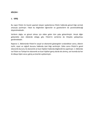 BÖLÜM I
1. GİRİŞ
Bu rapor Filistin ile ticaret yapmak isteyen işadamlarına Filistin hakkında güncel bilgi vermek
amacıyla yazılmıştır. Fakat bu bilgilerden öğrenciler ve gazetecilerin de yararlanabileceği
düşünülmektedir.
Verilerin doğru ve güncel olması için elden gelen tüm çaba gösterilmiştir. Ancak diğer
gelişmekte olan ülkelerde olduğu gibi, Filistin’in verilerine de ihtiyatla yaklaşılması
gerekmektedir.
Raporun 1. Bölümünde Filistin’in sosyal ve ekonomik göstergeleri sıralandıktan sonra, ülkenin
tarihi, siyasi ve coğrafi durumu hakkında özet bilgi verilmiştir. Daha sonra Filistin’in genel
ekonomik durumu ile ekonomik ve ticari ilişkileri hakkında bilgilendirme yapılmıştır. 2. Bölümde
ise Filistin ve Türkiye’nin ekonomik ve ticari ilişkileri geniş olarak ele alınmış, son kısımda da her
iki ülkeye ilişkin sorun, görüş ve öneriler açıklanmıştır.
 