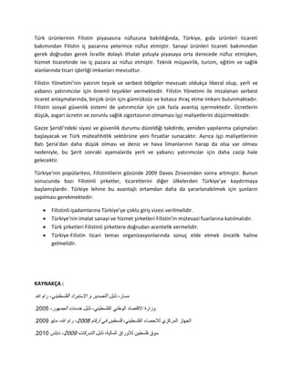 Türk ürünlerinin Filistin piyasasına nüfuzuna bakıldığında, Türkiye, gıda ürünleri ticareti
bakımından Filistin iç pazarına yeterince nüfuz etmiştir. Sanayi ürünleri ticareti bakımından
gerek doğrudan gerek İsraille dolaylı ithalat yoluyla piyasaya orta derecede nüfuz etmişken,
hizmet ticaretinde ise iç pazara az nüfuz etmiştir. Teknik müşavirlik, turizm, eğitim ve sağlık
alanlarında ticari işbirliği imkanları mevcuttur.
Filistin Yönetimi’nin yatırım teşvik ve serbest bölgeler mevzuatı oldukça liberal olup, yerli ve
yabancı yatırımcılar için önemli teşvikler vermektedir. Filistin Yönetimi ile imzalanan serbest
ticaret anlaşmalarında, birçok ürün için gümrüksüz ve kotasız ihraç etme imkanı bulunmaktadır.
Filistin sosyal güvenlik sistemi de yatırımcılar için çok fazla avantaj içermektedir. Ücretlerin
düşük, asgari ücretin ve zorunlu sağlık sigortasının olmaması işçi maliyetlerini düşürmektedir.
Gazze Şeridi’ndeki siyasi ve güvenlik durumu düzeldiği takdirde, yeniden yapılanma çalışmaları
başlayacak ve Türk müteahhitlik sektörüne yeni fırsatlar sunacaktır. Ayrıca işçi maliyetlerinin
Batı Şeria’dan daha düşük olması ve deniz ve hava limanlarının harap da olsa var olması
nedeniyle, bu Şerit sonraki aşamalarda yerli ve yabancı yatırımcılar için daha cazip hale
gelecektir.
Türkiye’nin popülaritesi, Filistinlilerin gözünde 2009 Davos Zirvesinden sonra artmıştır. Bunun
sonucunda bazı Filistinli şirketler, ticaretlerini diğer ülkelerden Türkiye’ye kaydırmaya
başlamışlardır. Türkiye lehine bu avantajlı ortamdan daha da yararlanabilmek için şunların
yapılması gerekmektedir:
Filistinli işadamlarına Türkiye’ye çoklu giriş vizesi verilmelidir.
Türkiye’nin imalat sanayi ve hizmet şirketleri Filistin’in mütevazi fuarlarına katılmalıdır.
Türk şirketleri Filistinli şirketlere doğrudan acentelik vermelidir.
Türkiye-Filistin ticari temas organizasyonlarında sonuç elde etmek öncelik haline
gelmelidir.
KAYNAKÇA :
 