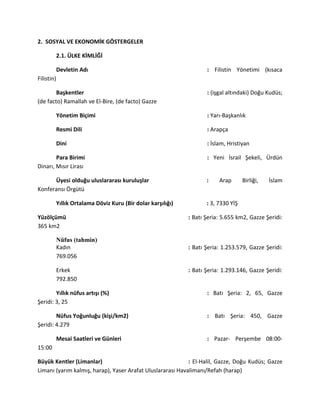 2. SOSYAL VE EKONOMİK GÖSTERGELER
2.1. ÜLKE KİMLİĞİ
Devletin Adı : Filistin Yönetimi (kısaca
Filistin)
Başkentler : (işgal altındaki) Doğu Kudüs;
(de facto) Ramallah ve El-Bire, (de facto) Gazze
Yönetim Biçimi : Yarı-Başkanlık
Resmi Dili : Arapça
Dini : İslam, Hristiyan
Para Birimi : Yeni İsrail Şekeli, Ürdün
Dinarı, Mısır Lirası
Üyesi olduğu uluslararası kuruluşlar : Arap Birliği, İslam
Konferansı Örgütü
Yıllık Ortalama Döviz Kuru (Bir dolar karşılığı) : 3, 7330 YİŞ
Yüzölçümü : Batı Şeria: 5.655 km2, Gazze Şeridi:
365 km2
Nüfus (tahmin)
Kadın : Batı Şeria: 1.253.579, Gazze Şeridi:
769.056
Erkek : Batı Şeria: 1.293.146, Gazze Şeridi:
792.850
Yıllık nüfus artışı (%) : Batı Şeria: 2, 65, Gazze
Şeridi: 3, 25
Nüfus Yoğunluğu (kişi/km2) : Batı Şeria: 450, Gazze
Şeridi: 4.279
Mesai Saatleri ve Günleri : Pazar- Perşembe 08:00-
15:00
Büyük Kentler (Limanlar) : El-Halil, Gazze, Doğu Kudüs; Gazze
Limanı (yarım kalmış, harap), Yaser Arafat Uluslararası Havalimanı/Refah (harap)
 