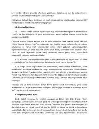 5 yıl içinde FKÖ-İsrail arasında nihai barış yapılmasına kadar geçici olan bu statü, siyasi ve
güvenlik sorunları nedeniyle bugüne kadar sürmüştür.
2005 yılında da İsrail Gazze Şeridinden tek taraflı olarak çekilmiş, fakat buradaki hükümet 2007
yılından itibaren fiilen Hamas kontrolüne geçmiştir.
3.2. Siyasi ve İdari Durum
3.2.1. Yasama: FKÖ bir şemsiye organizasyon olup, altında merkez sağdan ve merkez soldan
Fatah’ın da dahil olduğu birçok parti bulunmaktadır. Merkez sağdan (islamcı) Hamas ise bu
örgütün üyesi değildir.
Çoğunluk ve nispi sistemin karışımı olan bir seçim sistemi ile Ocak 2006’da seçilen 132 üyeli
Filistin Yasama Konseyi, 2007’nin ortasından beri İsrail’in Hamas milletvekillerinin çoğunu
tutuklaması ve Hamas-Fatah çatışmasından dolayı yeterli çoğunluk sağlanamadığından,
toplanamamaktadır. Şu anda Başkanlık Seçimi (Ocak 2009), Milletvekil Genel Seçimleri (Ocak
2010) ile Yerel Seçimlerin (Aralık 2009) yenilenme zamanı gelmiş olup, Hamas-Fatah
anlaşmazlığı yüzünden yapılamamaktadır.
3.2.2. Yürütme: Filistin Yönetiminin Başkanı Mahmut Abbas (Fatah), Başbakanı da Dr. Selam
Feyyaz (Bağımsız)’dır. Gazze Hükümetinin Başbakanı ise İsmail Haniye (Hamas)’dir.
3.2.3. Yargı: Filistin yargı sistemi sulh mahkemeleri, birinci derece mahkemeleri, istinaf
mahkemeleri ve yüksek mahkeme ile temyiz mahkemesinden oluşmaktadır. Filistin Yönetimi
Başsavcısı ise Ahmet El-Muğanni olup, yargı sisteminin idari gözetim ve denetiminden sorumlu
Yüksek Yargı Konseyi Başkanı Başhakim Ferid El-Cellad’dır. 2010 yılında da Yolsuzlukla Mücadele
Komisyonu ve Yolsuzluk Suçları Mahkemesi kurulmuş olup, Komisyon başkanlığına Refik Natşe
atanmıştır.
Filistin’de aile ve miras hukukuna bakan birinci derece şeriat mahkemeleri, şeriat istinaf
mahkemeleri ve Üst Şeriat Mahkemesi ile başında Başkadı Şeyh Yusuf Id’is’in bulunduğu Yüksek
Şer’i Yargı Konseyi de bulunmaktadır.
3.3.Coğrafi Bilgiler ve Nüfus
3.3.1. Coğrafi Konumu, Yer Şekilleri, Akarsular ve Göller, İklim-Bitki Örtüsü: Filistin,
Güneydoğu Akdeniz kıyısındaki Gazze Şeridi ile Ürdün (Şeria) Irmağının batı yakasındaki Batı
Şeria’dan oluşmaktadır. Komşuları İsrail, Mısır ve Ürdün’dür. Batı Şeria’da El-Halil Dağları ana
dağ silsilesi olup en yüksek tepesi Tel Asur’dur (1.016 m). Gazze ise düzlük ve kumullardan
oluşmaktadır. Batı Şeria’nın en önemli akarsuyu Ürdün ile sınırı da oluşturan Şeria Nehridir. Bu
nehir, deniz seviyesinin 408 m altındaki Ölü Deniz’e (Lut Gölü) dökülmektedir. Batı Şeria’nın
 