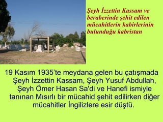 Şeyh İzzettin Kassam ve beraberinde şehit edilen mücahitlerin kabirlerinin bulunduğu kabristan 19 Kasım 1935’te meydana gelen bu çatışmada Şeyh İzzettin Kassam, Şeyh Yusuf Abdullah, Şeyh Ömer Hasan Sa'di ve Hanefi ismiyle tanınan Mısırlı bir mücahid şehit edilirken diğer mücahitler İngilizlere esir düştü.  
