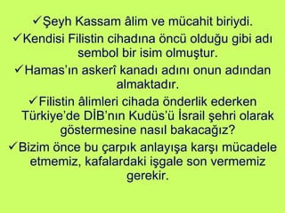 Şeyh Kassam âlim ve mücahit biriydi. Kendisi Filistin cihadına öncü olduğu gibi adı sembol bir isim olmuştur. Hamas’ın askerî kanadı adını onun adından almaktadır. Filistin âlimleri cihada önderlik ederken Türkiye’de DİB’nın Kudüs’ü İsrail şehri olarak göstermesine nasıl bakacağız? Bizim önce bu çarpık anlayışa karşı mücadele etmemiz, kafalardaki işgale son vermemiz gerekir. 